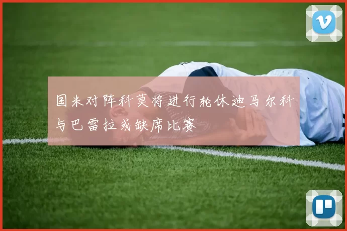 国米对阵科莫将进行轮休迪马尔科与巴雷拉或缺席比赛