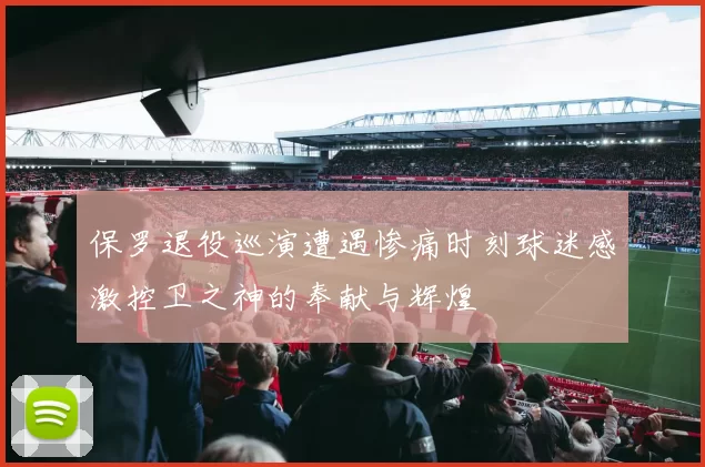 保罗退役巡演遭遇惨痛时刻球迷感激控卫之神的奉献与辉煌