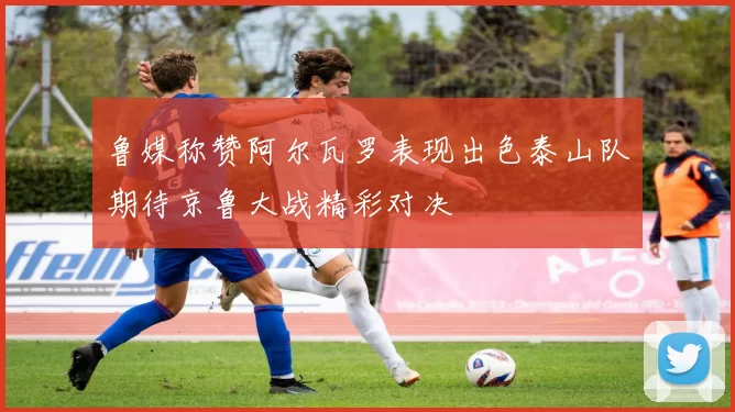 鲁媒称赞阿尔瓦罗表现出色泰山队期待京鲁大战精彩对决