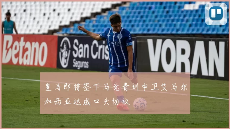 皇马即将签下马竞青训中卫艾马尔加西亚达成口头协议