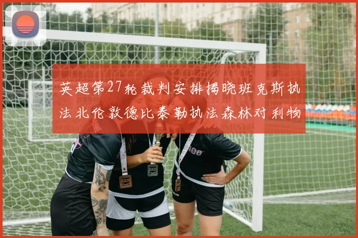 英超第27轮裁判安排揭晓班克斯执法北伦敦德比泰勒执法森林对利物浦