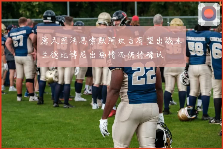 意天空消息索默阿坎吉有望出战米兰德比博尼出场情况仍待确认