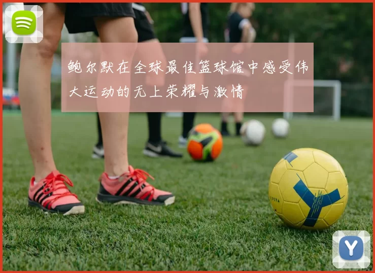 鲍尔默在全球最佳篮球馆中感受伟大运动的无上荣耀与激情