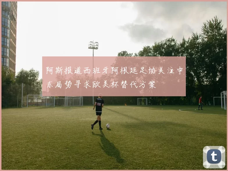 阿斯报道西班牙阿根廷足协关注中东局势寻求欧美杯替代方案