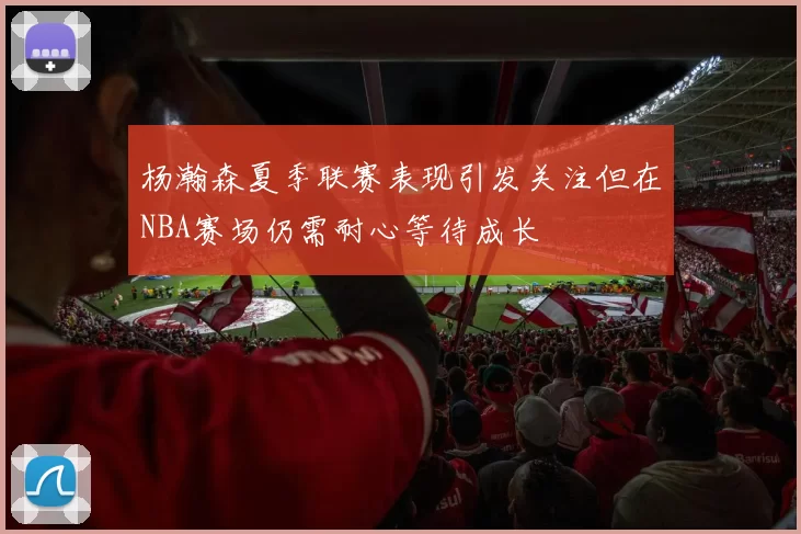 杨瀚森夏季联赛表现引发关注但在NBA赛场仍需耐心等待成长