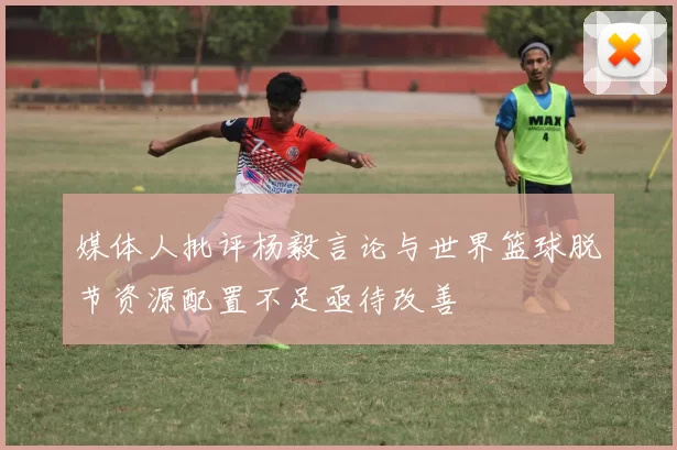 媒体人批评杨毅言论与世界篮球脱节资源配置不足亟待改善