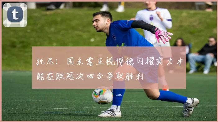 托尼：国米需正视博德闪耀实力才能在欧冠次回合争取胜利