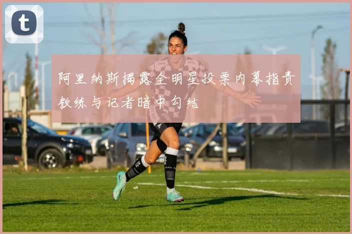 阿里纳斯揭露全明星投票内幕指责教练与记者暗中勾结