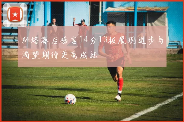科塔赛后感言14分13板展现进步与渴望期待更高成就