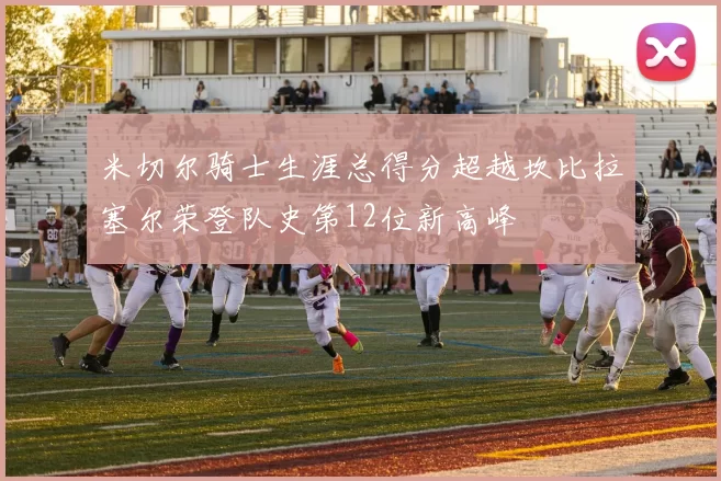 米切尔骑士生涯总得分超越坎比拉塞尔荣登队史第12位新高峰
