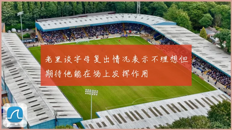 老里谈字母复出情况表示不理想但期待他能在场上发挥作用