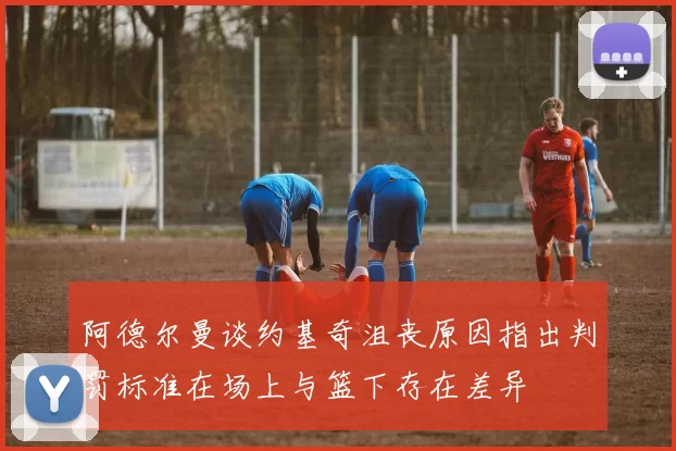阿德尔曼谈约基奇沮丧原因指出判罚标准在场上与篮下存在差异