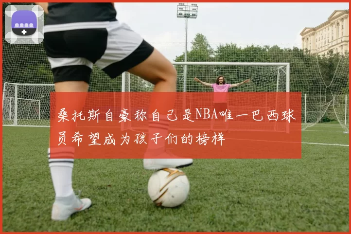 桑托斯自豪称自己是NBA唯一巴西球员希望成为孩子们的榜样