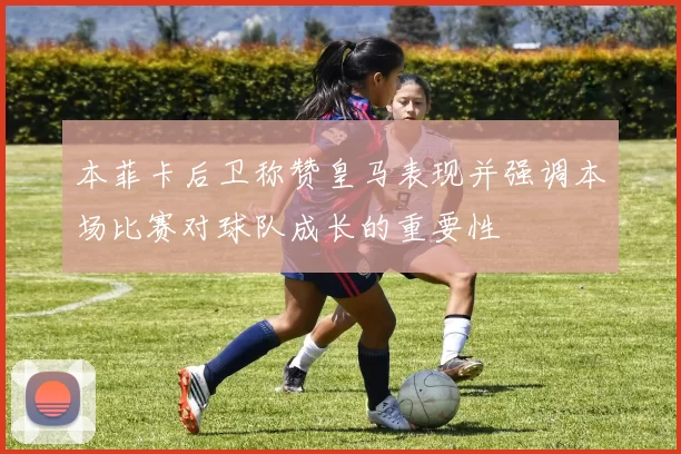 本菲卡后卫称赞皇马表现并强调本场比赛对球队成长的重要性