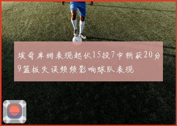 埃奇库姆表现起伏15投7中斩获20分9篮板失误频频影响球队表现