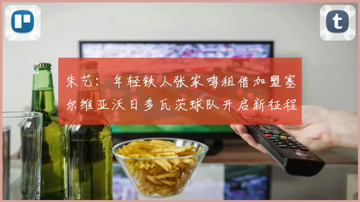 朱艺：年轻铁人张家鸣租借加盟塞尔维亚沃日多瓦茨球队开启新征程