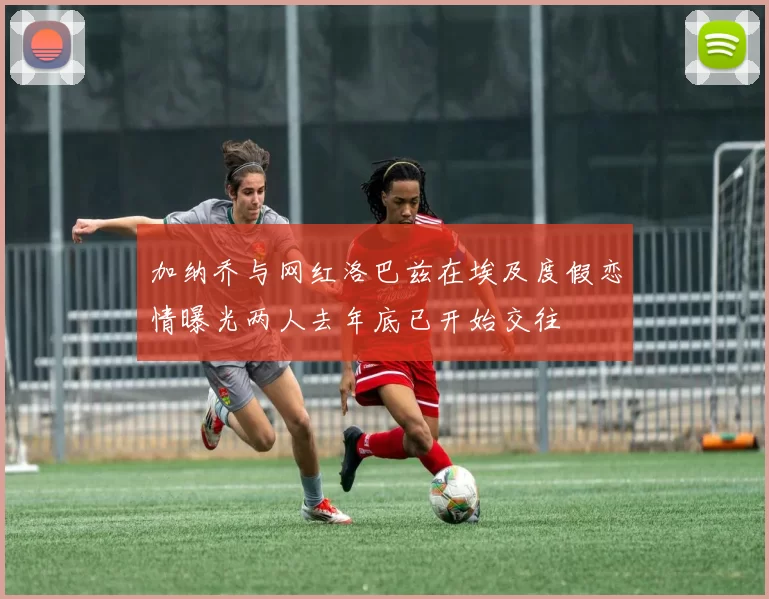 加纳乔与网红洛巴兹在埃及度假恋情曝光两人去年底已开始交往