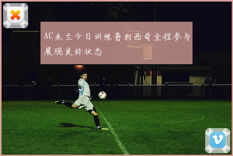 AC米兰今日训练普利西奇全程参与展现良好状态