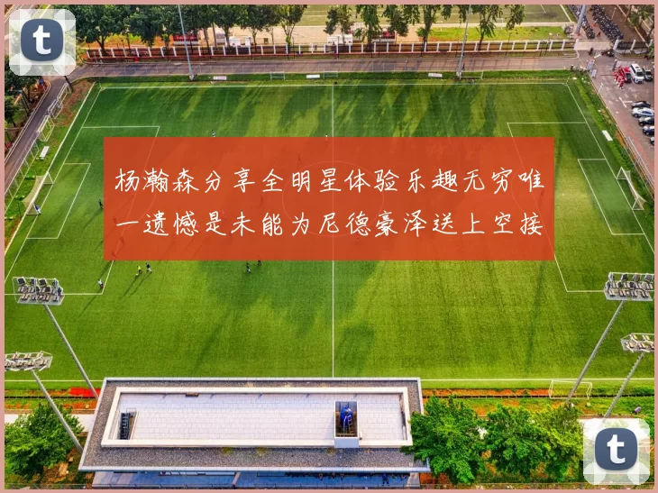 杨瀚森分享全明星体验乐趣无穷唯一遗憾是未能为尼德豪泽送上空接助攻