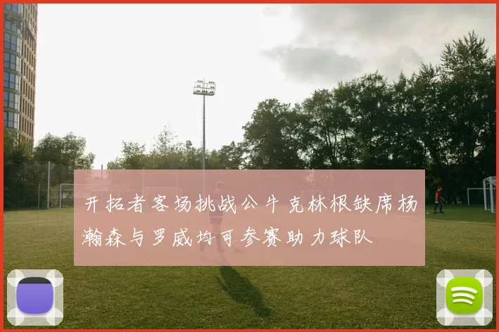 开拓者客场挑战公牛克林根缺席杨瀚森与罗威均可参赛助力球队